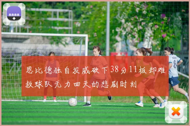 恩比德独自发威砍下38分11板却难救球队无力回天的悲剧时刻
