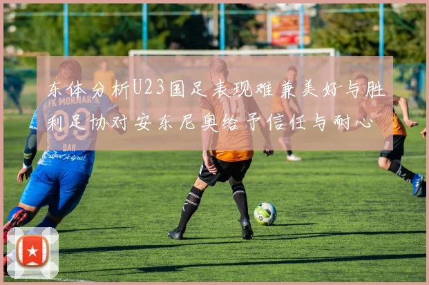 东体分析U23国足表现难兼美好与胜利足协对安东尼奥给予信任与耐心