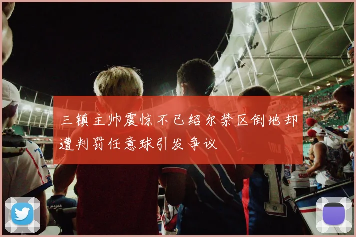 三镇主帅震惊不已绍尔禁区倒地却遭判罚任意球引发争议