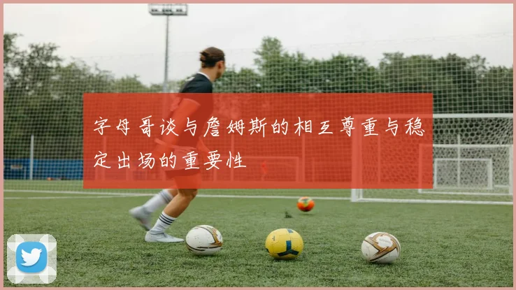 字母哥谈与詹姆斯的相互尊重与稳定出场的重要性