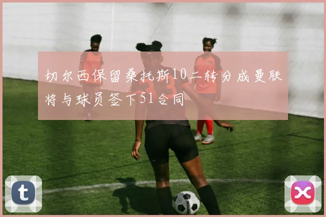 切尔西保留桑托斯10二转分成曼联将与球员签下51合同