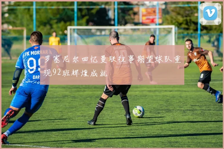 罗塞尼尔回忆曼联往事期望球队重现92班辉煌成就