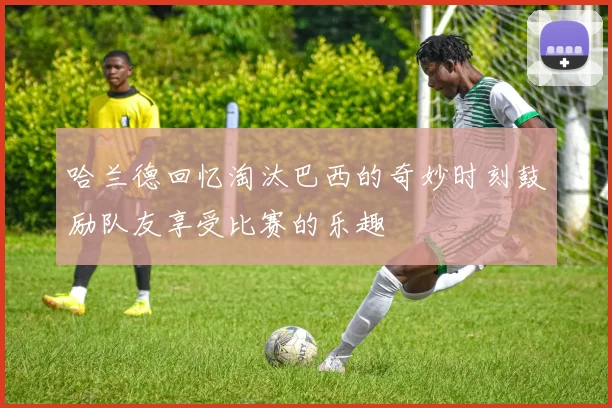 哈兰德回忆淘汰巴西的奇妙时刻鼓励队友享受比赛的乐趣
