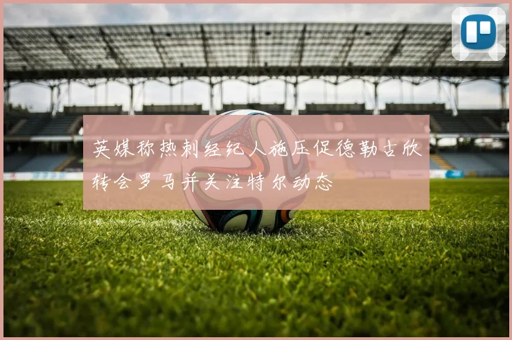 英媒称热刺经纪人施压促德勒古欣转会罗马并关注特尔动态