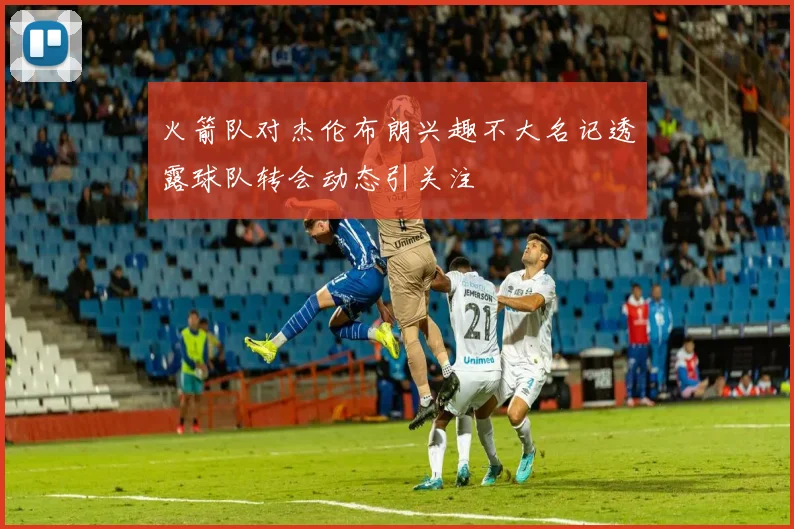 火箭队对杰伦布朗兴趣不大名记透露球队转会动态引关注