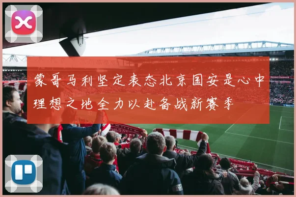 蒙哥马利坚定表态北京国安是心中理想之地全力以赴备战新赛季
