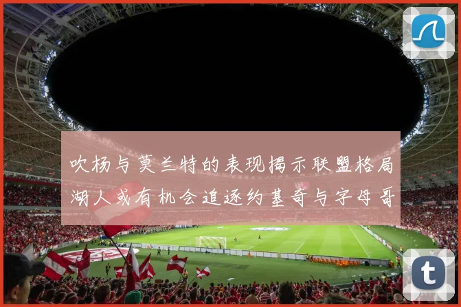 吹杨与莫兰特的表现揭示联盟格局湖人或有机会追逐约基奇与字母哥