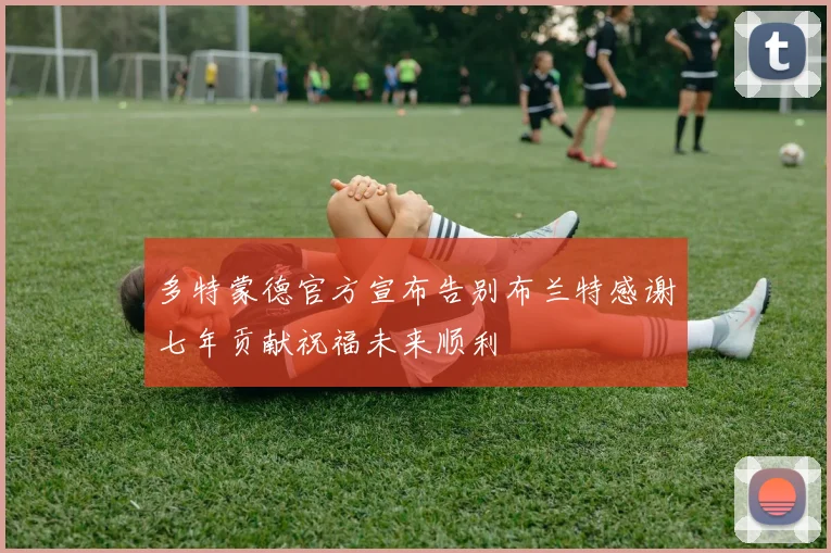 多特蒙德官方宣布告别布兰特感谢七年贡献祝福未来顺利