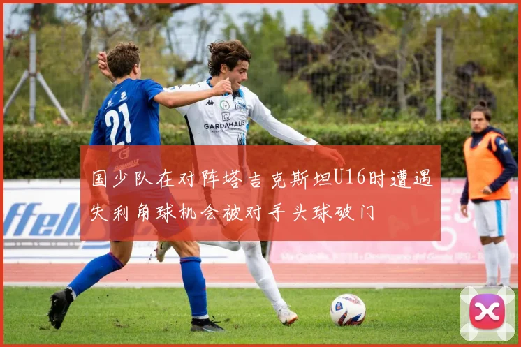 国少队在对阵塔吉克斯坦U16时遭遇失利角球机会被对手头球破门
