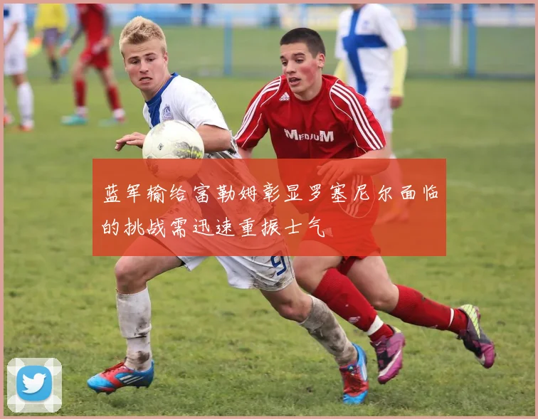 蓝军输给富勒姆彰显罗塞尼尔面临的挑战需迅速重振士气