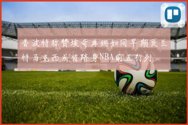 香波特称赞埃奇库姆如同早期莫兰特马克西或将跻身NBA前五行列