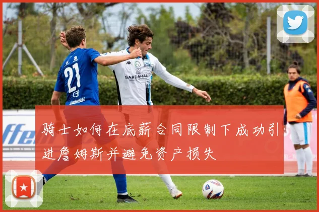 骑士如何在底薪合同限制下成功引进詹姆斯并避免资产损失